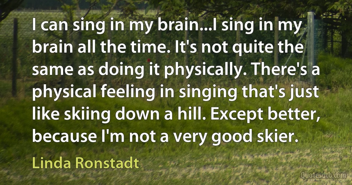 I can sing in my brain...I sing in my brain all the time. It's not quite the same as doing it physically. There's a physical feeling in singing that's just like skiing down a hill. Except better, because I'm not a very good skier. (Linda Ronstadt)