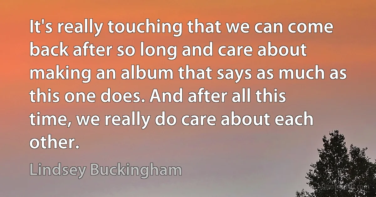 It's really touching that we can come back after so long and care about making an album that says as much as this one does. And after all this time, we really do care about each other. (Lindsey Buckingham)