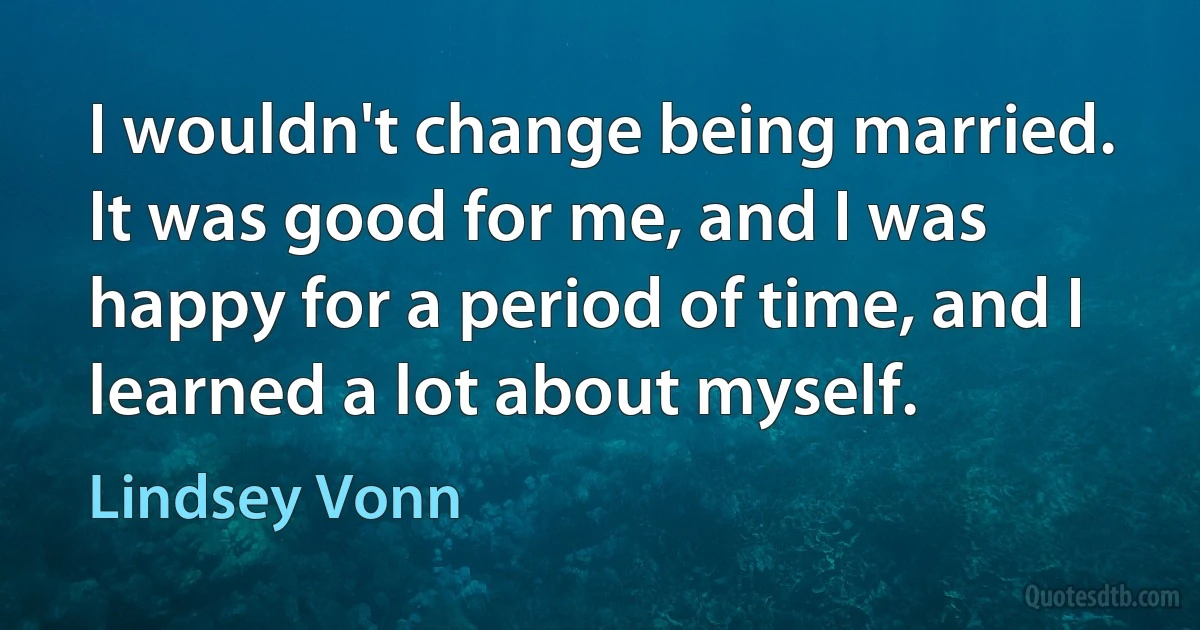 I wouldn't change being married. It was good for me, and I was happy for a period of time, and I learned a lot about myself. (Lindsey Vonn)