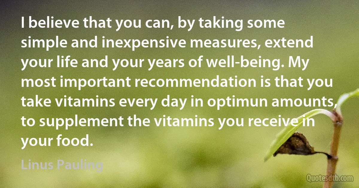 I believe that you can, by taking some simple and inexpensive measures, extend your life and your years of well-being. My most important recommendation is that you take vitamins every day in optimun amounts, to supplement the vitamins you receive in your food. (Linus Pauling)