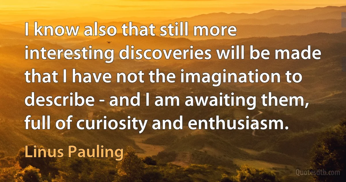 I know also that still more interesting discoveries will be made that I have not the imagination to describe - and I am awaiting them, full of curiosity and enthusiasm. (Linus Pauling)