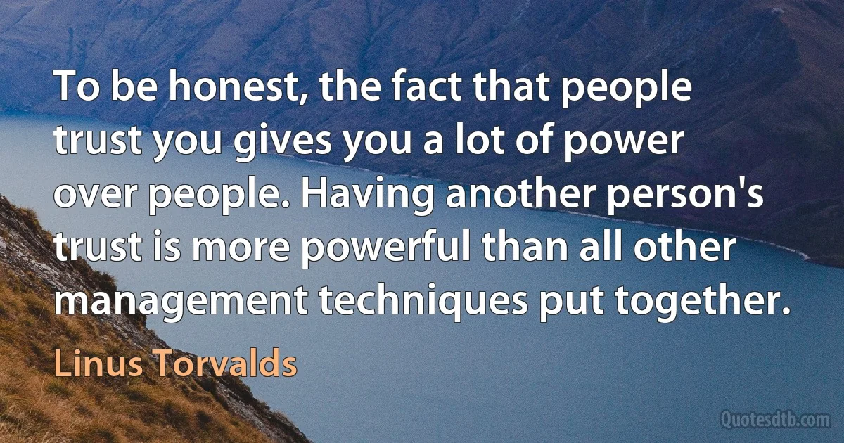 To be honest, the fact that people trust you gives you a lot of power over people. Having another person's trust is more powerful than all other management techniques put together. (Linus Torvalds)