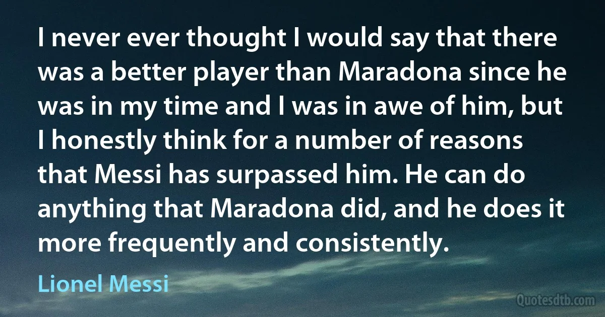 I never ever thought I would say that there was a better player than Maradona since he was in my time and I was in awe of him, but I honestly think for a number of reasons that Messi has surpassed him. He can do anything that Maradona did, and he does it more frequently and consistently. (Lionel Messi)