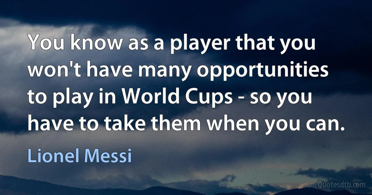 You know as a player that you won't have many opportunities to play in World Cups - so you have to take them when you can. (Lionel Messi)