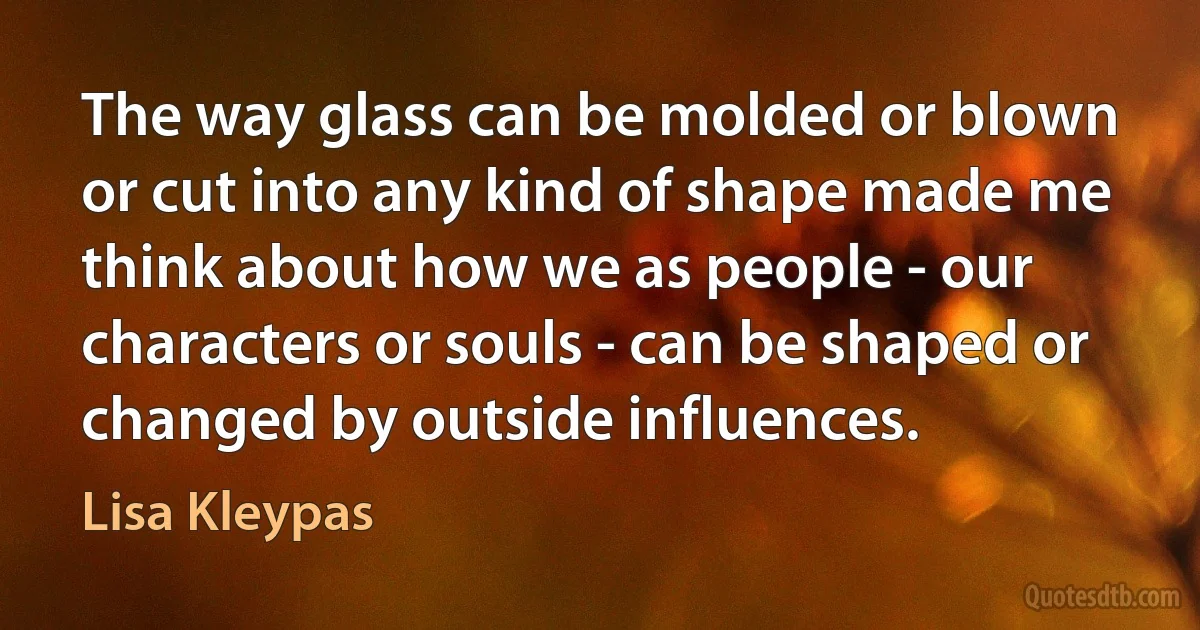 The way glass can be molded or blown or cut into any kind of shape made me think about how we as people - our characters or souls - can be shaped or changed by outside influences. (Lisa Kleypas)