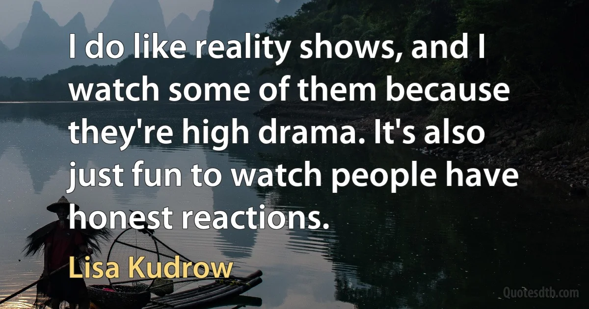 I do like reality shows, and I watch some of them because they're high drama. It's also just fun to watch people have honest reactions. (Lisa Kudrow)