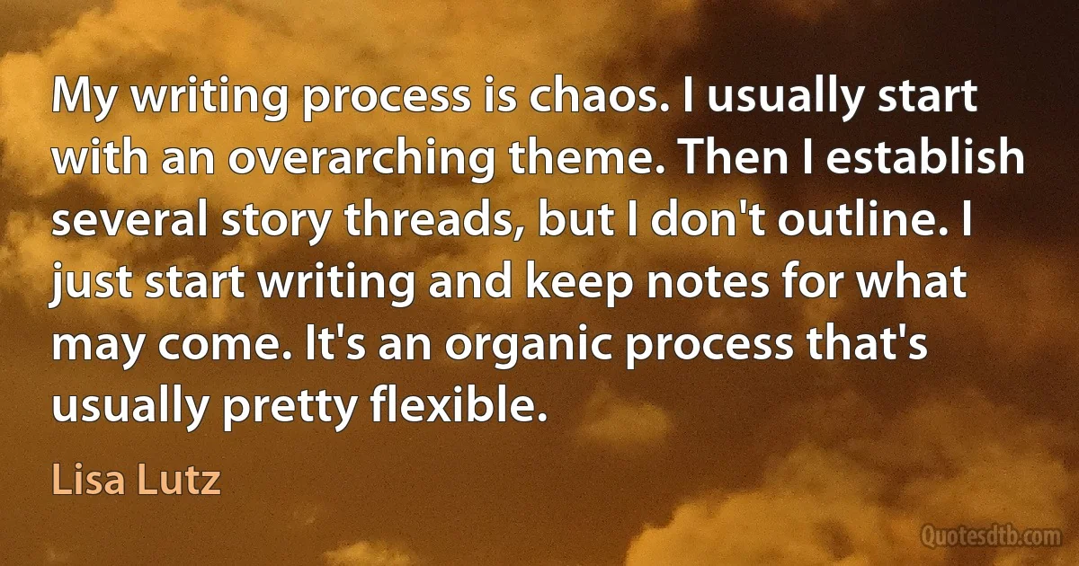 My writing process is chaos. I usually start with an overarching theme. Then I establish several story threads, but I don't outline. I just start writing and keep notes for what may come. It's an organic process that's usually pretty flexible. (Lisa Lutz)