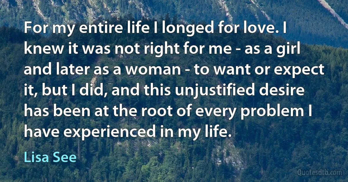 For my entire life I longed for love. I knew it was not right for me - as a girl and later as a woman - to want or expect it, but I did, and this unjustified desire has been at the root of every problem I have experienced in my life. (Lisa See)