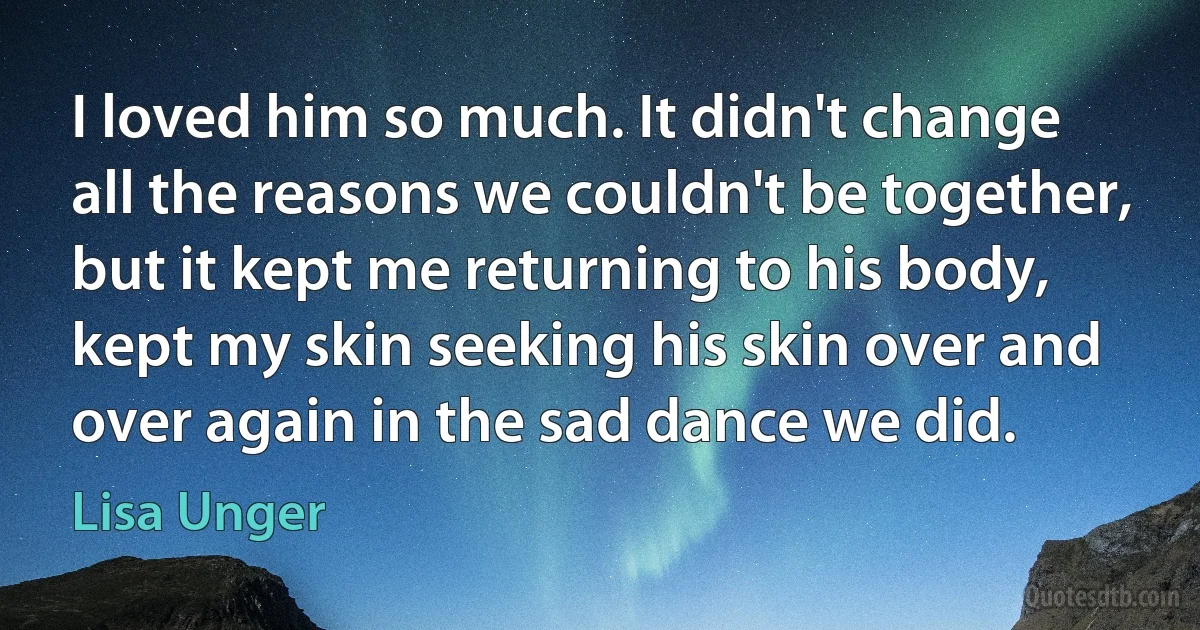 I loved him so much. It didn't change all the reasons we couldn't be together, but it kept me returning to his body, kept my skin seeking his skin over and over again in the sad dance we did. (Lisa Unger)