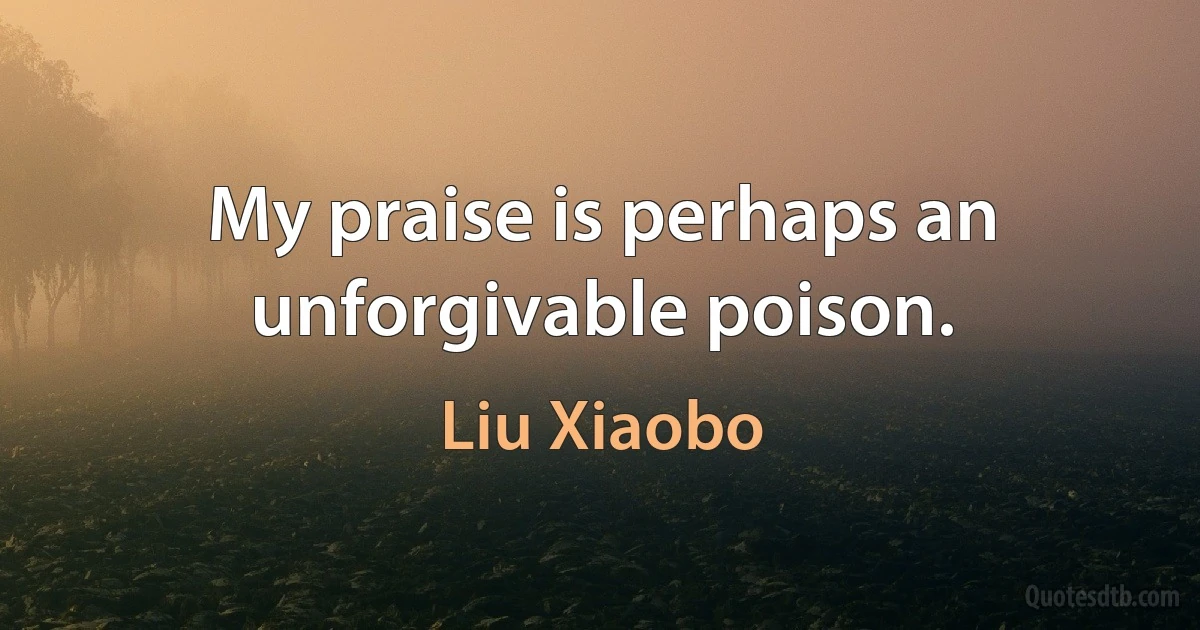 My praise is perhaps an unforgivable poison. (Liu Xiaobo)