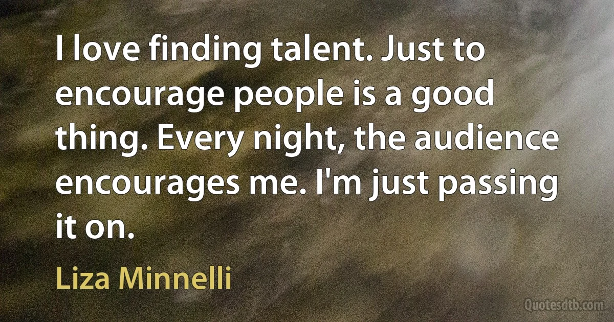 I love finding talent. Just to encourage people is a good thing. Every night, the audience encourages me. I'm just passing it on. (Liza Minnelli)