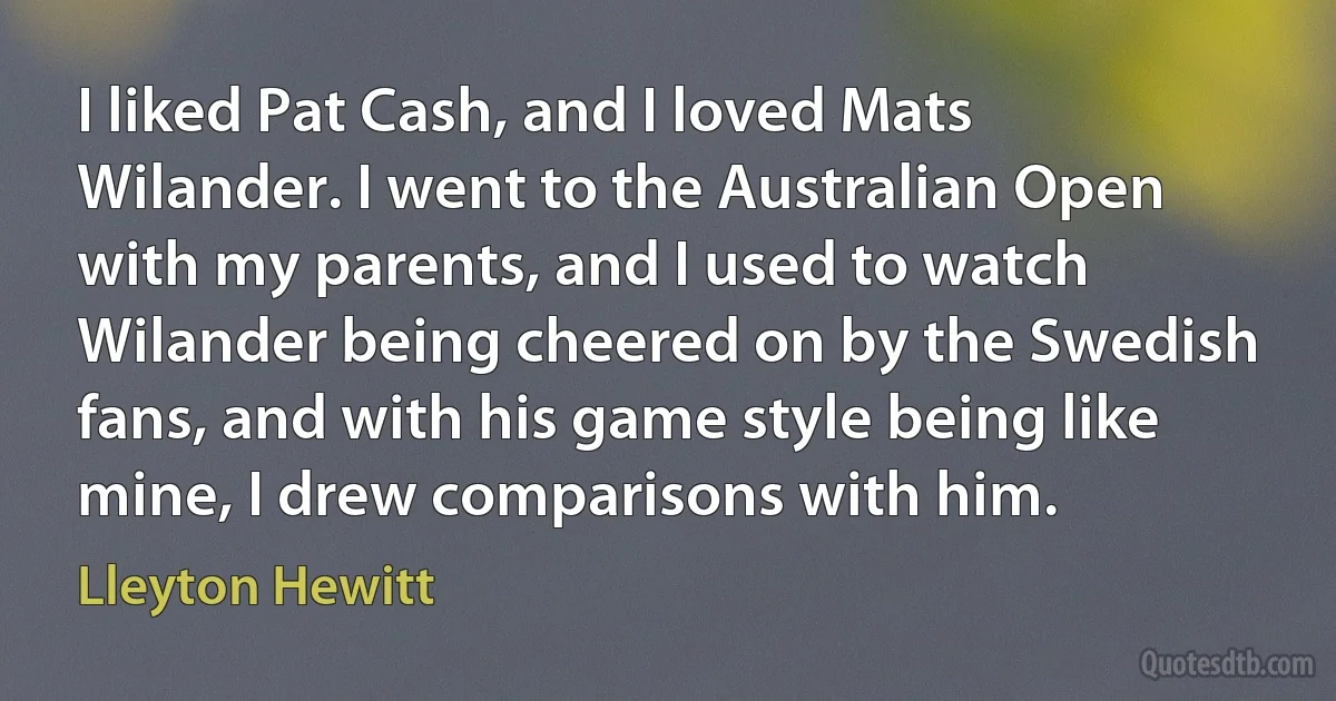 I liked Pat Cash, and I loved Mats Wilander. I went to the Australian Open with my parents, and I used to watch Wilander being cheered on by the Swedish fans, and with his game style being like mine, I drew comparisons with him. (Lleyton Hewitt)