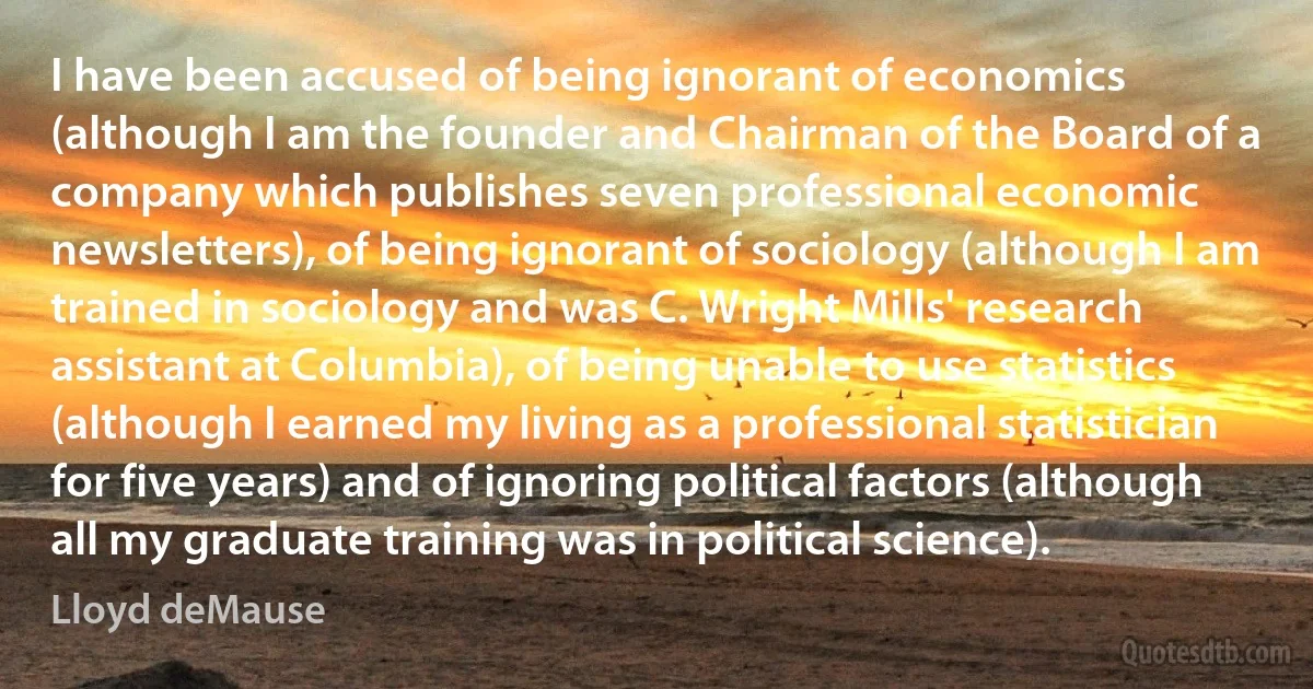 I have been accused of being ignorant of economics (although I am the founder and Chairman of the Board of a company which publishes seven professional economic newsletters), of being ignorant of sociology (although I am trained in sociology and was C. Wright Mills' research assistant at Columbia), of being unable to use statistics (although I earned my living as a professional statistician for five years) and of ignoring political factors (although all my graduate training was in political science). (Lloyd deMause)