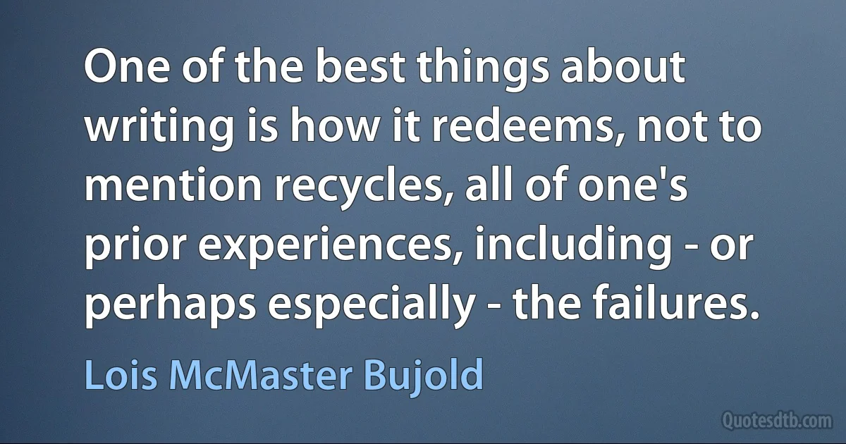 One of the best things about writing is how it redeems, not to mention recycles, all of one's prior experiences, including - or perhaps especially - the failures. (Lois McMaster Bujold)