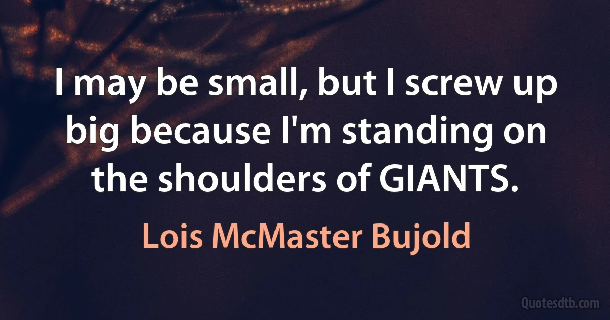 I may be small, but I screw up big because I'm standing on the shoulders of GIANTS. (Lois McMaster Bujold)