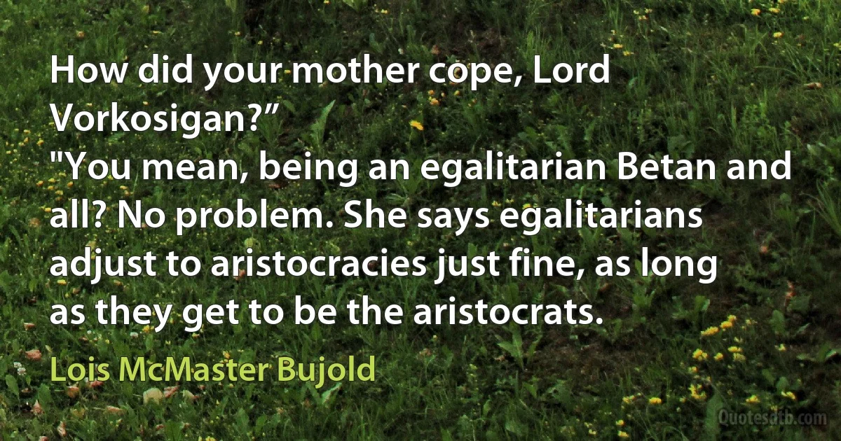 How did your mother cope, Lord Vorkosigan?”
"You mean, being an egalitarian Betan and all? No problem. She says egalitarians adjust to aristocracies just fine, as long as they get to be the aristocrats. (Lois McMaster Bujold)