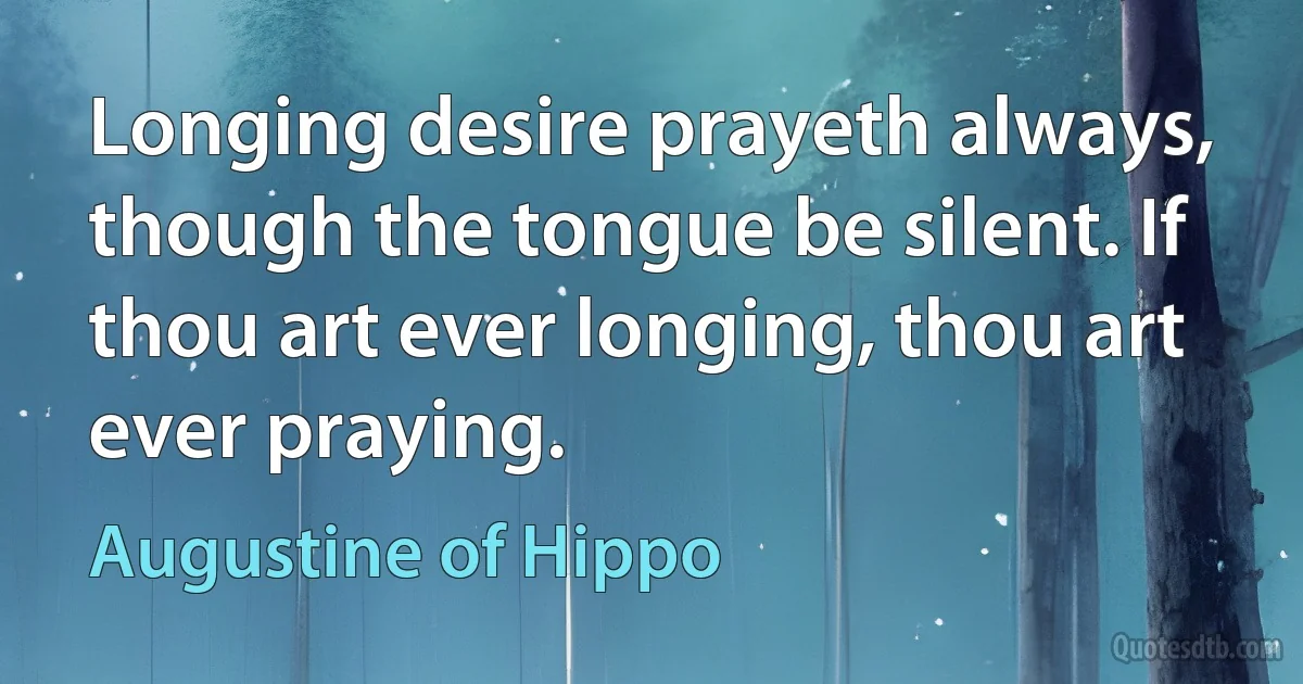 Longing desire prayeth always, though the tongue be silent. If thou art ever longing, thou art ever praying. (Augustine of Hippo)