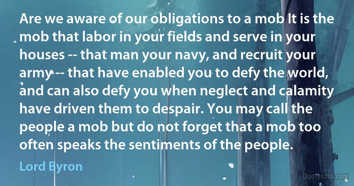 Are we aware of our obligations to a mob It is the mob that labor in your fields and serve in your houses -- that man your navy, and recruit your army -- that have enabled you to defy the world, and can also defy you when neglect and calamity have driven them to despair. You may call the people a mob but do not forget that a mob too often speaks the sentiments of the people. (Lord Byron)