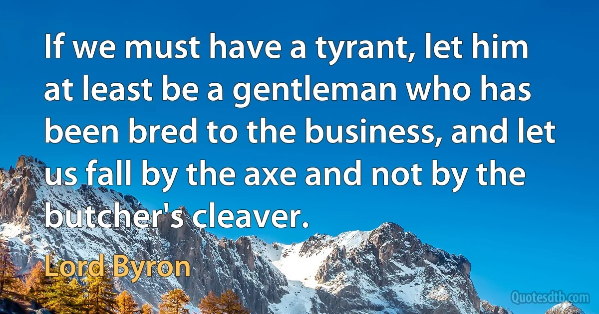 If we must have a tyrant, let him at least be a gentleman who has been bred to the business, and let us fall by the axe and not by the butcher's cleaver. (Lord Byron)