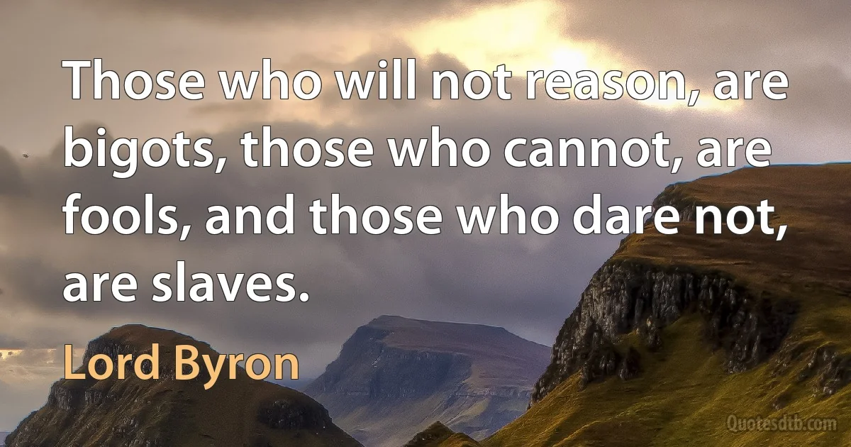 Those who will not reason, are bigots, those who cannot, are fools, and those who dare not, are slaves. (Lord Byron)