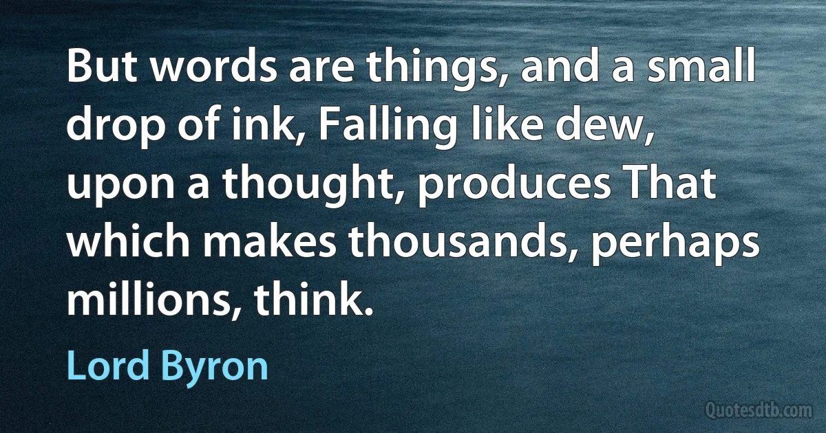 But words are things, and a small drop of ink, Falling like dew, upon a thought, produces That which makes thousands, perhaps millions, think. (Lord Byron)