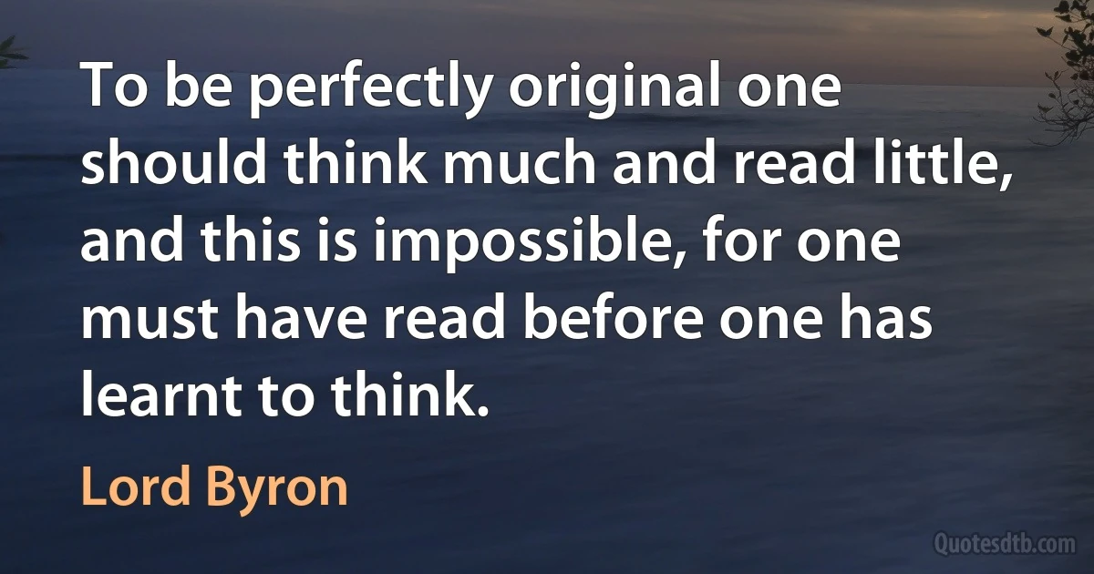 To be perfectly original one should think much and read little, and this is impossible, for one must have read before one has learnt to think. (Lord Byron)