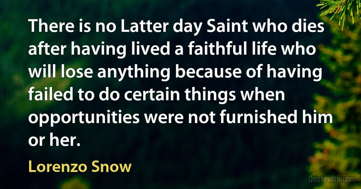 There is no Latter day Saint who dies after having lived a faithful life who will lose anything because of having failed to do certain things when opportunities were not furnished him or her. (Lorenzo Snow)