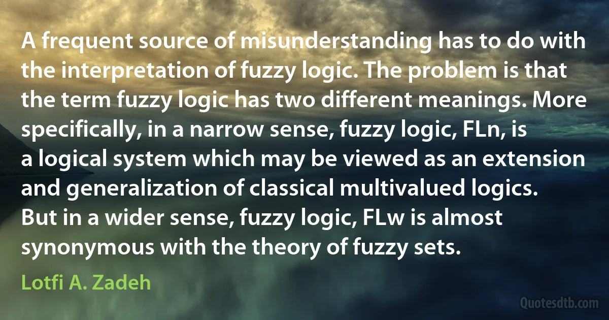 A frequent source of misunderstanding has to do with the interpretation of fuzzy logic. The problem is that the term fuzzy logic has two different meanings. More specifically, in a narrow sense, fuzzy logic, FLn, is a logical system which may be viewed as an extension and generalization of classical multivalued logics. But in a wider sense, fuzzy logic, FLw is almost synonymous with the theory of fuzzy sets. (Lotfi A. Zadeh)