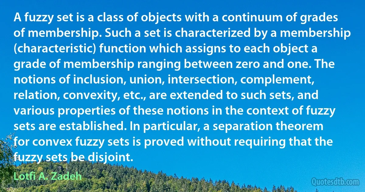 A fuzzy set is a class of objects with a continuum of grades of membership. Such a set is characterized by a membership (characteristic) function which assigns to each object a grade of membership ranging between zero and one. The notions of inclusion, union, intersection, complement, relation, convexity, etc., are extended to such sets, and various properties of these notions in the context of fuzzy sets are established. In particular, a separation theorem for convex fuzzy sets is proved without requiring that the fuzzy sets be disjoint. (Lotfi A. Zadeh)