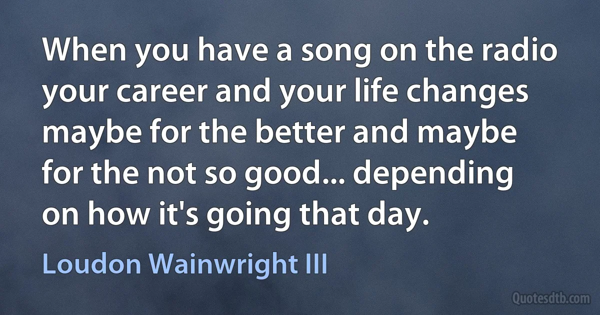 When you have a song on the radio your career and your life changes maybe for the better and maybe for the not so good... depending on how it's going that day. (Loudon Wainwright III)