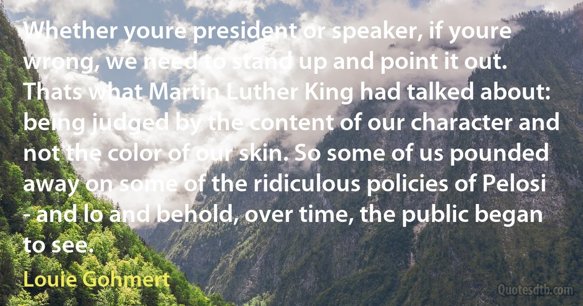 Whether youre president or speaker, if youre wrong, we need to stand up and point it out. Thats what Martin Luther King had talked about: being judged by the content of our character and not the color of our skin. So some of us pounded away on some of the ridiculous policies of Pelosi - and lo and behold, over time, the public began to see. (Louie Gohmert)