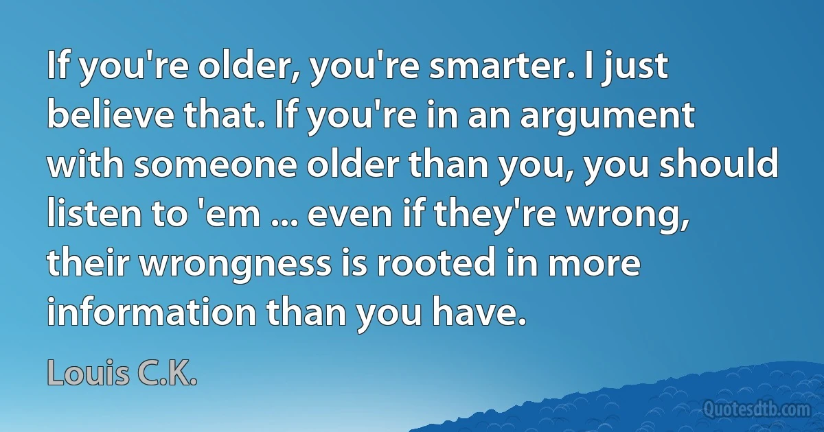 If you're older, you're smarter. I just believe that. If you're in an argument with someone older than you, you should listen to 'em ... even if they're wrong, their wrongness is rooted in more information than you have. (Louis C.K.)