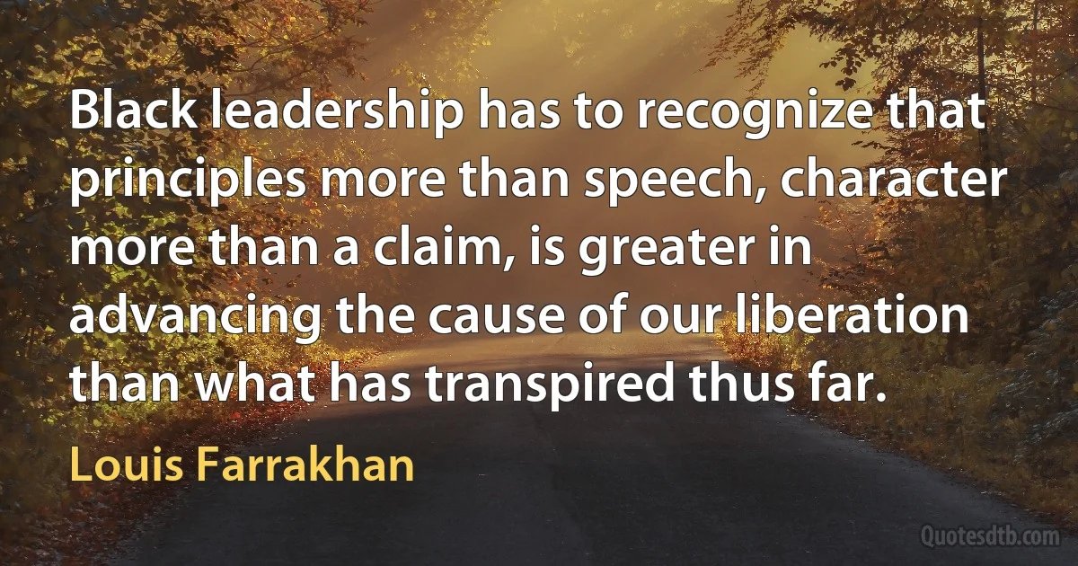 Black leadership has to recognize that principles more than speech, character more than a claim, is greater in advancing the cause of our liberation than what has transpired thus far. (Louis Farrakhan)