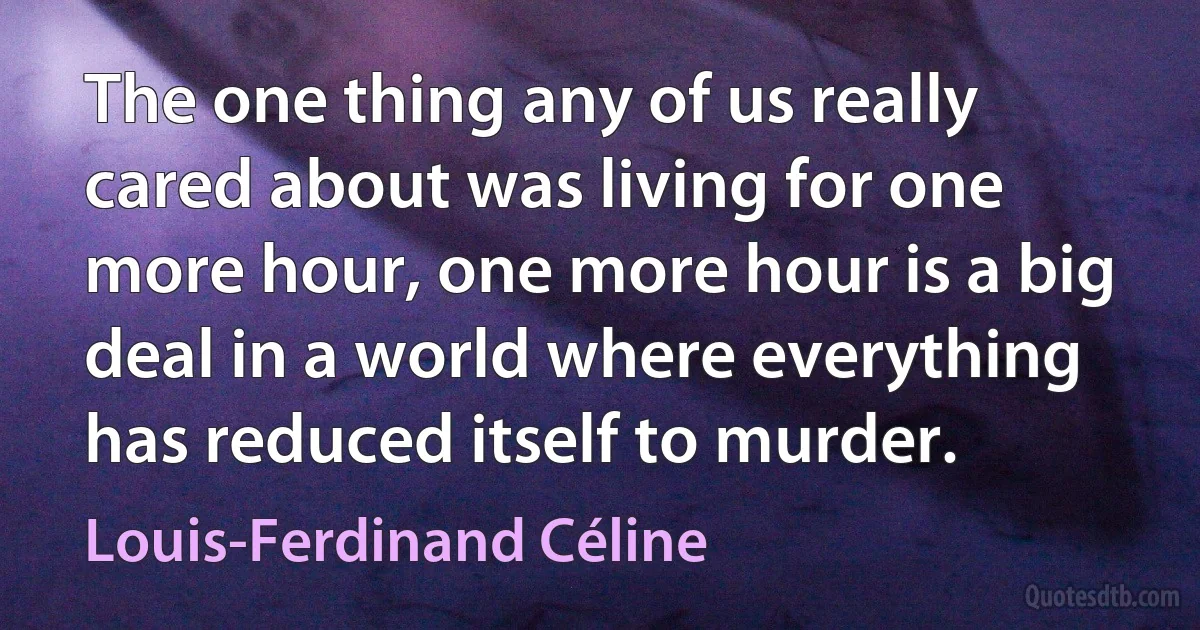 The one thing any of us really cared about was living for one more hour, one more hour is a big deal in a world where everything has reduced itself to murder. (Louis-Ferdinand Céline)