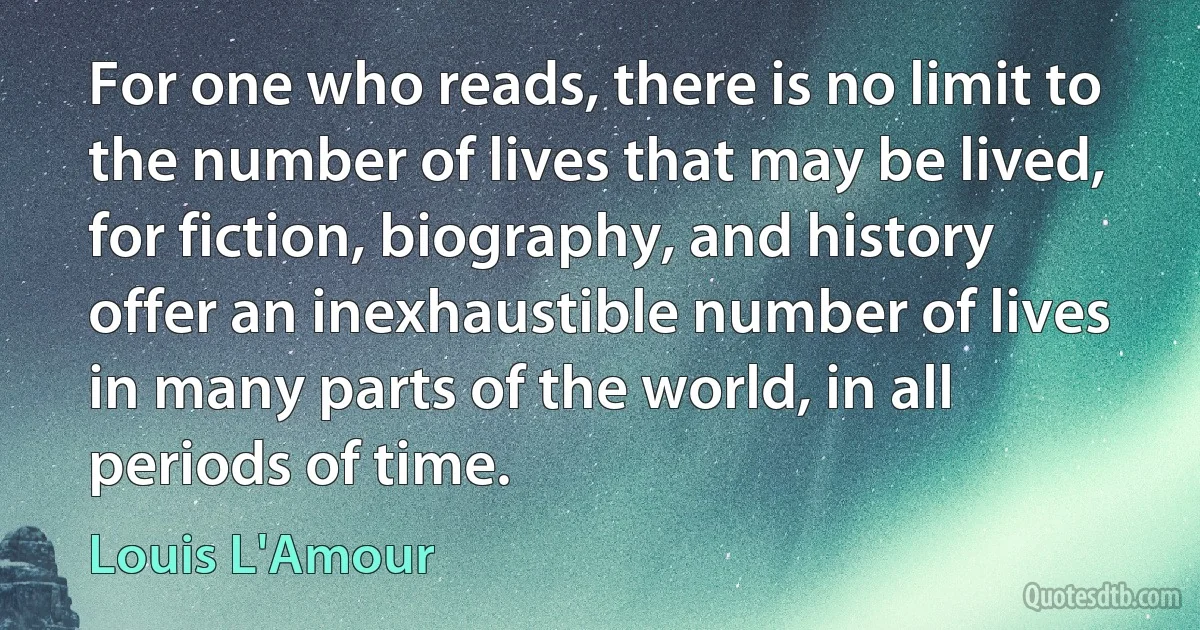 For one who reads, there is no limit to the number of lives that may be lived, for fiction, biography, and history offer an inexhaustible number of lives in many parts of the world, in all periods of time. (Louis L'Amour)