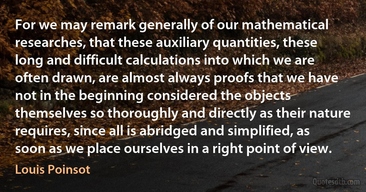 For we may remark generally of our mathematical researches, that these auxiliary quantities, these long and difficult calculations into which we are often drawn, are almost always proofs that we have not in the beginning considered the objects themselves so thoroughly and directly as their nature requires, since all is abridged and simplified, as soon as we place ourselves in a right point of view. (Louis Poinsot)