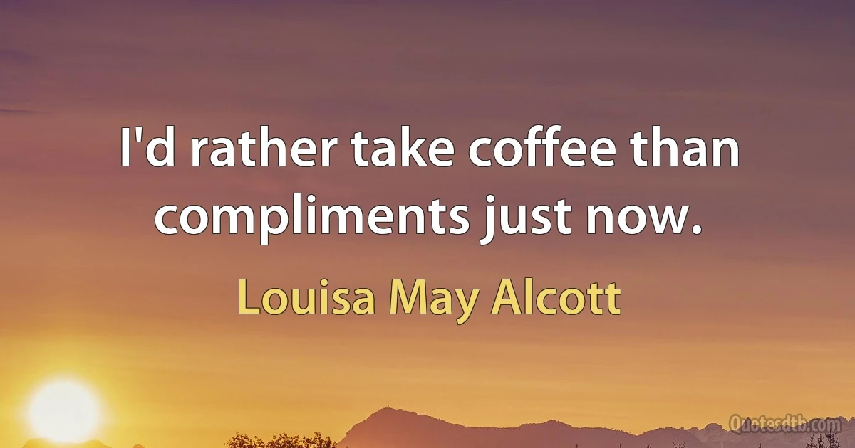 I'd rather take coffee than compliments just now. (Louisa May Alcott)