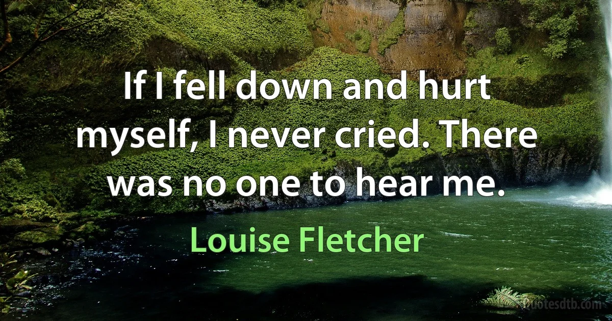 If I fell down and hurt myself, I never cried. There was no one to hear me. (Louise Fletcher)