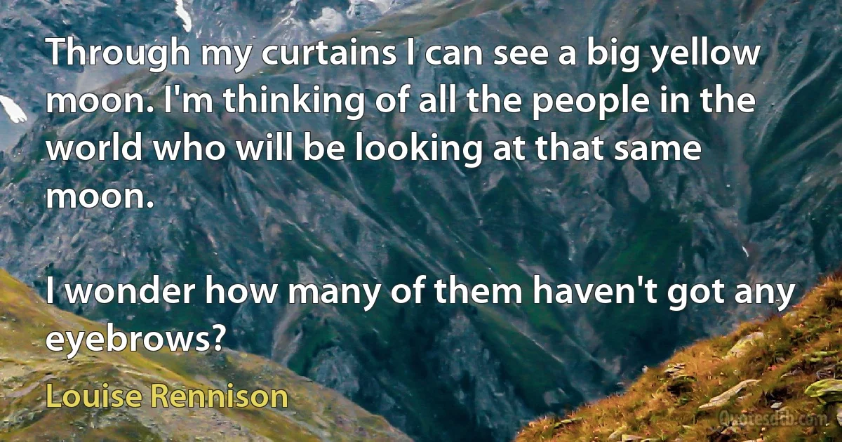 Through my curtains I can see a big yellow moon. I'm thinking of all the people in the world who will be looking at that same moon.

I wonder how many of them haven't got any eyebrows? (Louise Rennison)