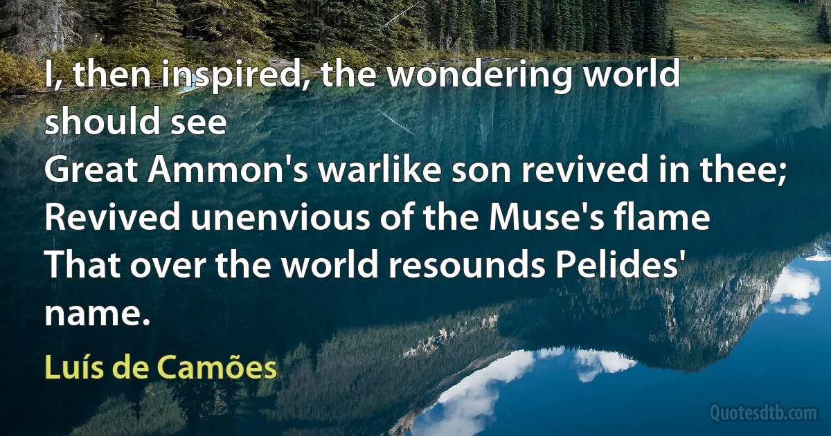 I, then inspired, the wondering world should see
Great Ammon's warlike son revived in thee;
Revived unenvious of the Muse's flame
That over the world resounds Pelides' name. (Luís de Camões)