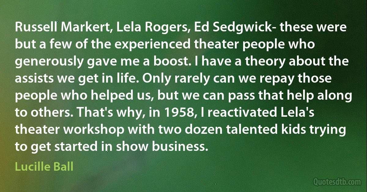 Russell Markert, Lela Rogers, Ed Sedgwick- these were but a few of the experienced theater people who generously gave me a boost. I have a theory about the assists we get in life. Only rarely can we repay those people who helped us, but we can pass that help along to others. That's why, in 1958, I reactivated Lela's theater workshop with two dozen talented kids trying to get started in show business. (Lucille Ball)