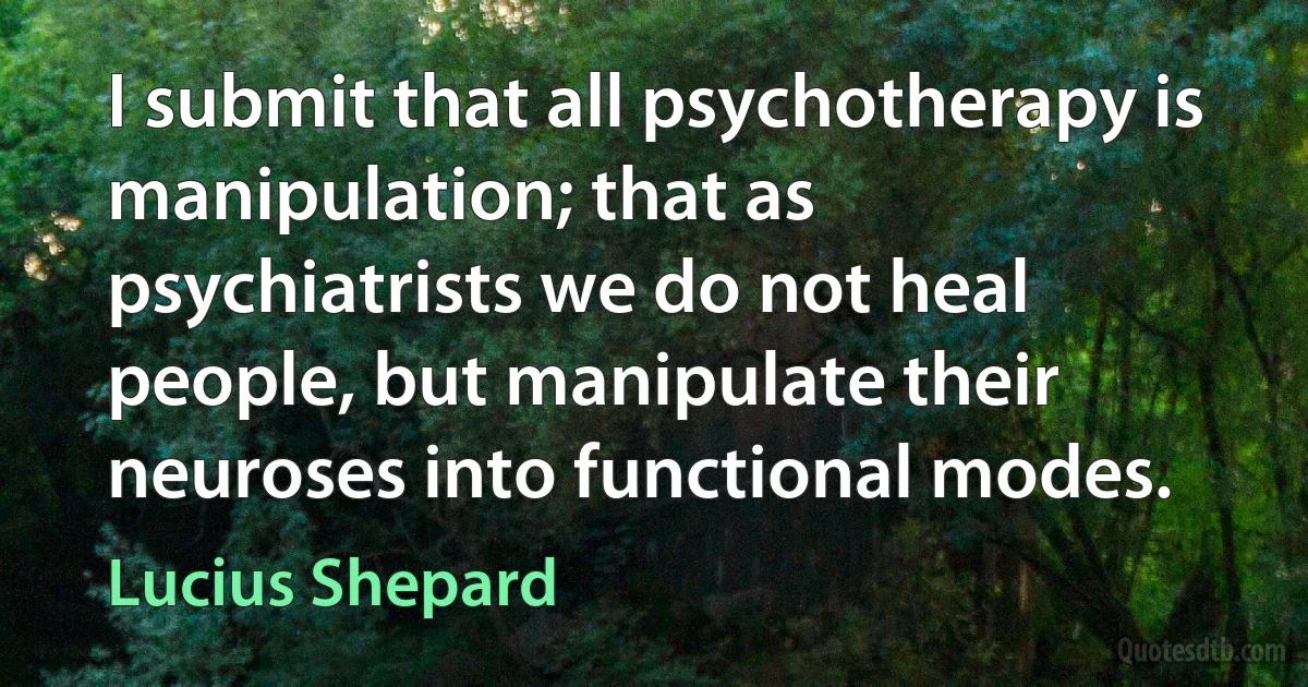 I submit that all psychotherapy is manipulation; that as psychiatrists we do not heal people, but manipulate their neuroses into functional modes. (Lucius Shepard)