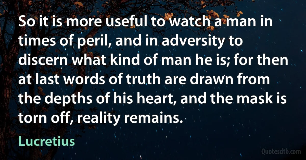 So it is more useful to watch a man in times of peril, and in adversity to discern what kind of man he is; for then at last words of truth are drawn from the depths of his heart, and the mask is torn off, reality remains. (Lucretius)