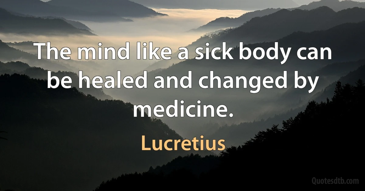 The mind like a sick body can be healed and changed by medicine. (Lucretius)