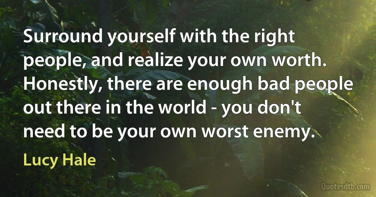 Surround yourself with the right people, and realize your own worth. Honestly, there are enough bad people out there in the world - you don't need to be your own worst enemy. (Lucy Hale)