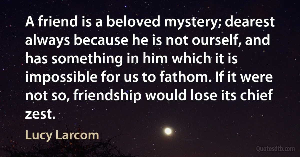 A friend is a beloved mystery; dearest always because he is not ourself, and has something in him which it is impossible for us to fathom. If it were not so, friendship would lose its chief zest. (Lucy Larcom)