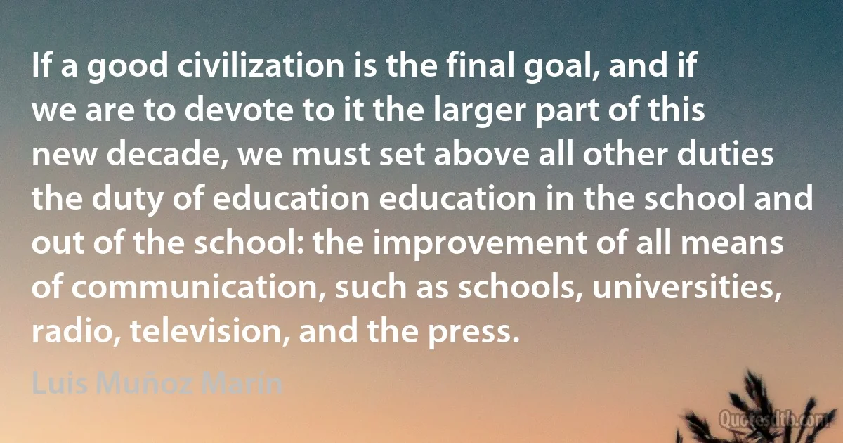 If a good civilization is the final goal, and if we are to devote to it the larger part of this new decade, we must set above all other duties the duty of education education in the school and out of the school: the improvement of all means of communication, such as schools, universities, radio, television, and the press. (Luis Muñoz Marín)