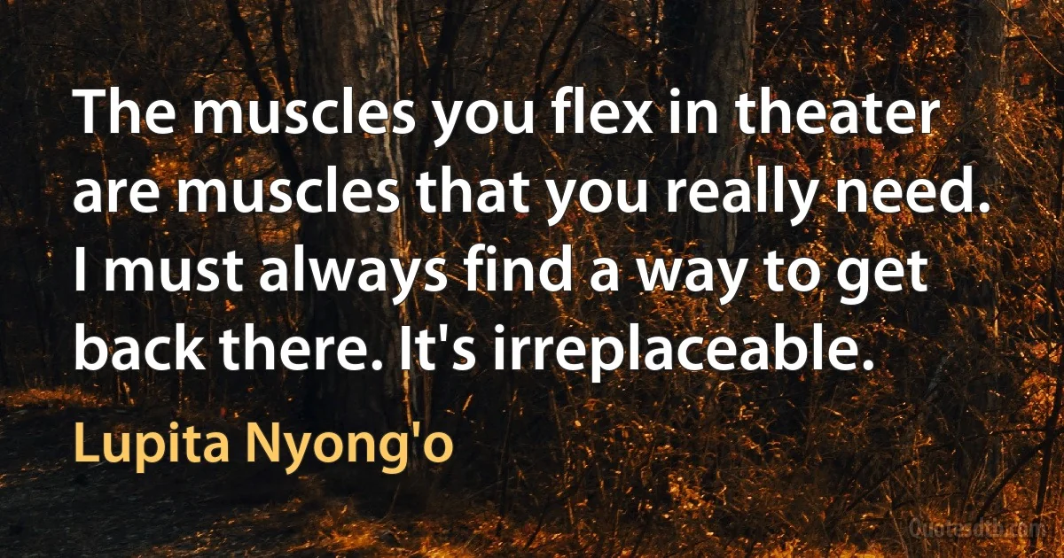 The muscles you flex in theater are muscles that you really need. I must always find a way to get back there. It's irreplaceable. (Lupita Nyong'o)