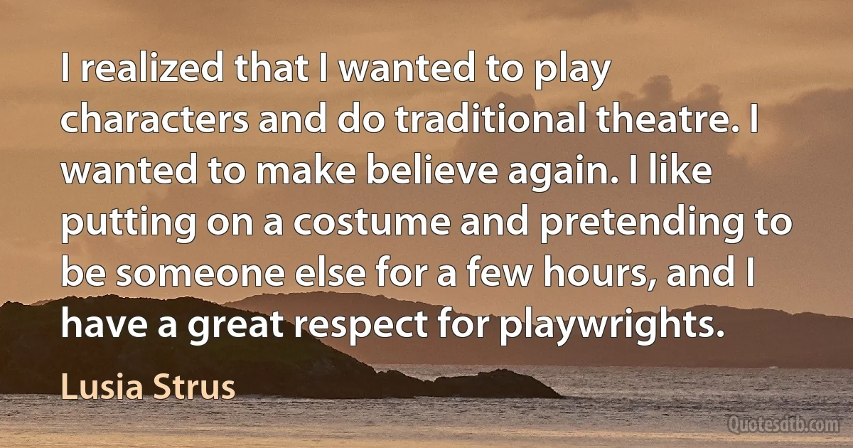 I realized that I wanted to play characters and do traditional theatre. I wanted to make believe again. I like putting on a costume and pretending to be someone else for a few hours, and I have a great respect for playwrights. (Lusia Strus)