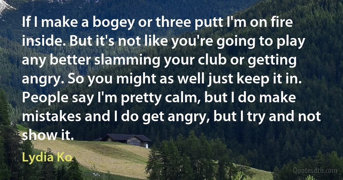 If I make a bogey or three putt I'm on fire inside. But it's not like you're going to play any better slamming your club or getting angry. So you might as well just keep it in. People say I'm pretty calm, but I do make mistakes and I do get angry, but I try and not show it. (Lydia Ko)